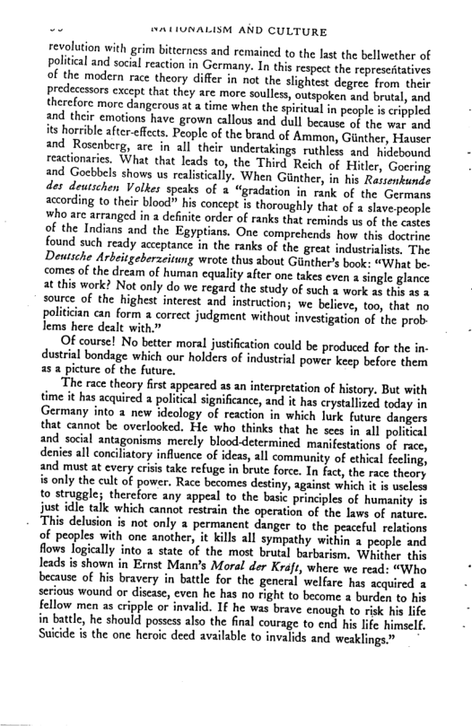 . SAUIUNALISM AND CULTURE revolution with grim bitterness and remained to the last the bellwether of political and social reaction in Germany. In this respect the represedtatives of the modern race theory differ in not the slightest degree from their predecessors cxcept that they are more soulless, outspoken and brutal, and therefore morc dangerous at a time when the spiritual in people is crippled and their emotions have grown callous and dull because of the wat. and its horrible after-effects. People of the brand of Ammon, Giinther, Hauser and Rosenberg, are in all their undertakings ruthless and hidebound reactionaries, What that leads to, the Third Reich of Hiler, Goering and Goebbels shows us realisticall ly. When Giinther, in his Rassenkunde des deutschen Volkes speaks of a “gradation in rank of the Germans according o their blood” his concept s thoroughly that of a slave-people Who arc arranged in a definite order of ranks that reminds us of the cactes of the Indians and the Egyptians. One comprehends how this doctrine found such ready acceptance in the ranks of the great industrialists, The Deutsche Arbeitgeberacitung wrote thus about Giinther’s book: “What be. comes o the dream of human equality after one takes even a single glance at this work? Not only do we regard the study of such % work a5 this 25 3 source of the highest interest and instruction; we believe, too, that no politcian can form correct judgment without investigation of the prob lems here dealt with.” Of course! No better moral justification could be produced for the in- dustral bondage which our holders of industrial power keep before them as a picture of the future. ‘The race theory first appeared as an interpretation of history. But with has acquired a political significance, and it has crystallized today in Germany into a new ideology of reaction in which lurk future dangers that cannot be overlooked. He who thinks that he sees in all politeal and social antagonisms merely blooddetermined manifestations of race, denies all concilatory influence of ideas, all community of cthial fecling, and must at every criss take refuge in brute force. In fact, the race theory is only the cult of power. Race becomes destiny, against whih it s useleos to struggle; thercfore any appeal to the basic principles of humanity 1 just idle tall which cannot restrain the operation of the laws of mature, This delusion is not only a permanent danger to the peaceful relations of peoples with one another, it kills all sympathy within a people and flows logically into a state of the most brutal barbarism. Whither this leads is shown in Ernst Manns Moral der Kraft, where we read: “Who because of his bravery in battle for the general welfare has acquired 3 serious wound or disease, even he has no right to become a burden to his fellow men as cripple or invalid. IF he was brave enough to risk his life in battle, he should possess also the final courage to end his life himself. Suicide is the one heroic deed available to invalids and weaklings”